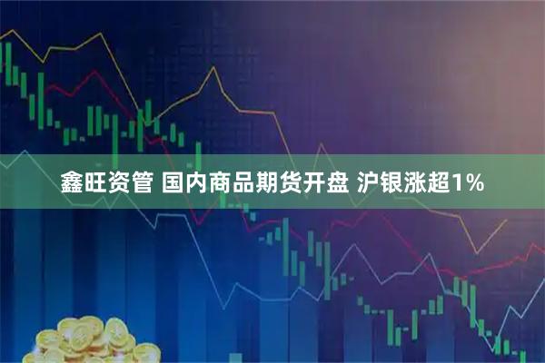鑫旺资管 国内商品期货开盘 沪银涨超1%