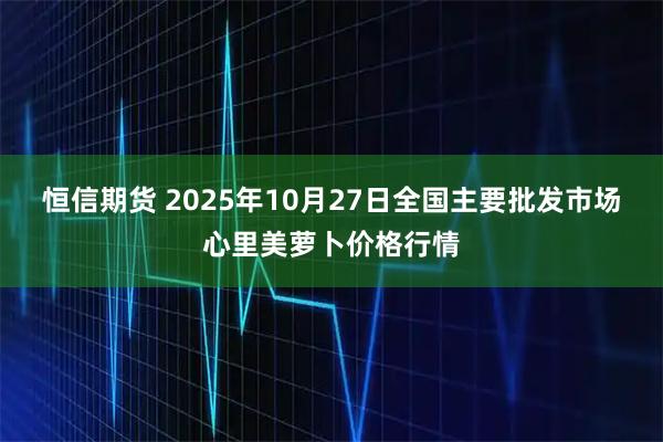 恒信期货 2025年10月27日全国主要批发市场心里美萝卜价格行情
