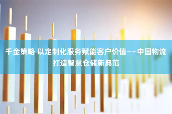 千金策略 以定制化服务赋能客户价值——中国物流打造智慧仓储新典范