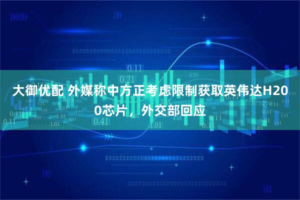 大御优配 外媒称中方正考虑限制获取英伟达H200芯片，外交部回应