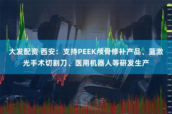 大发配资 西安：支持PEEK颅骨修补产品、蓝激光手术切割刀、医用机器人等研发生产