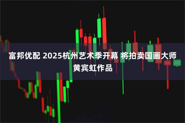富邦优配 2025杭州艺术季开幕 将拍卖国画大师黄宾虹作品