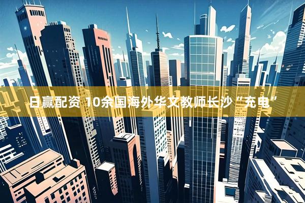 日赢配资 10余国海外华文教师长沙“充电”
