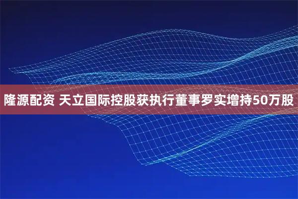隆源配资 天立国际控股获执行董事罗实增持50万股
