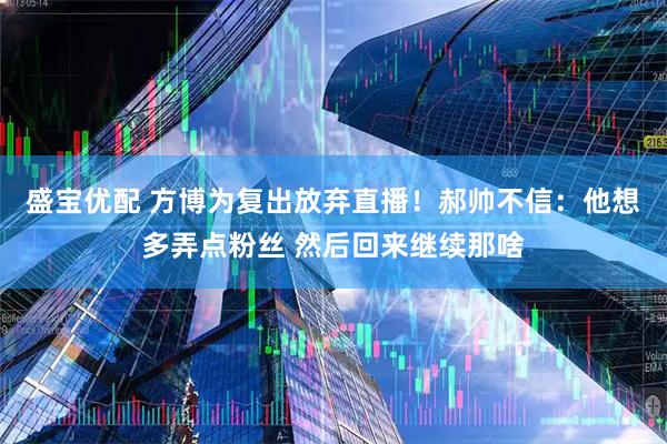 盛宝优配 方博为复出放弃直播！郝帅不信：他想多弄点粉丝 然后回来继续那啥