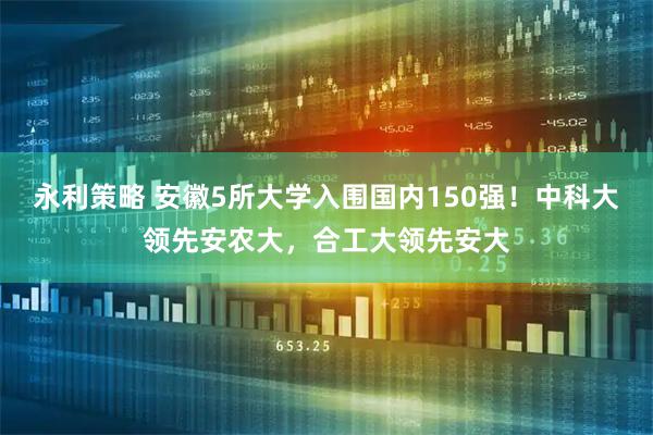 永利策略 安徽5所大学入围国内150强！中科大领先安农大，合工大领先安大