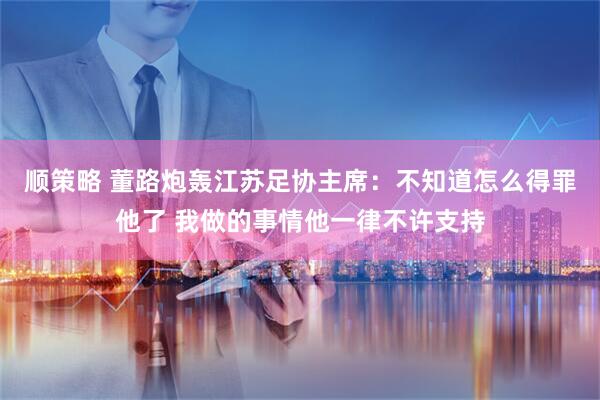 顺策略 董路炮轰江苏足协主席：不知道怎么得罪他了 我做的事情他一律不许支持
