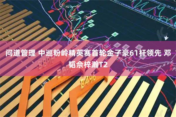 问道管理 中巡粉岭精英赛首轮金子豪61杆领先 邓韬佘梓瀚T2
