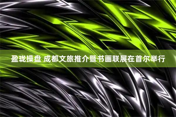 盈珑操盘 成都文旅推介暨书画联展在首尔举行
