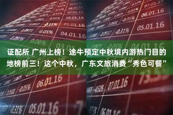证配所 广州上榜！途牛预定中秋境内游热门目的地榜前三！这个中秋，广东文旅消费“秀色可餐”